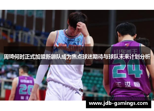 周琦何时正式加盟新疆队成为焦点球迷期待与球队未来计划分析 周琦何时正式加盟新疆队成为焦点球迷期待与球队未来计划分析